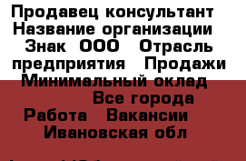 Продавец-консультант › Название организации ­ Знак, ООО › Отрасль предприятия ­ Продажи › Минимальный оклад ­ 15 000 - Все города Работа » Вакансии   . Ивановская обл.